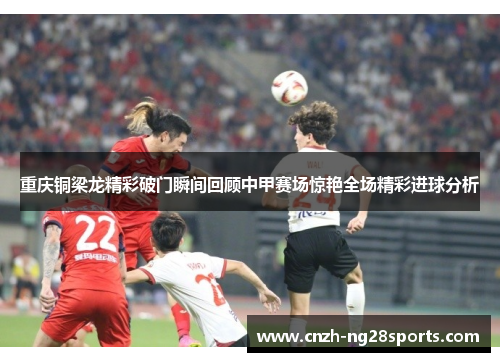 重庆铜梁龙精彩破门瞬间回顾中甲赛场惊艳全场精彩进球分析 重庆铜梁龙精彩破门瞬间回顾中甲赛场惊艳全场精彩进球分析