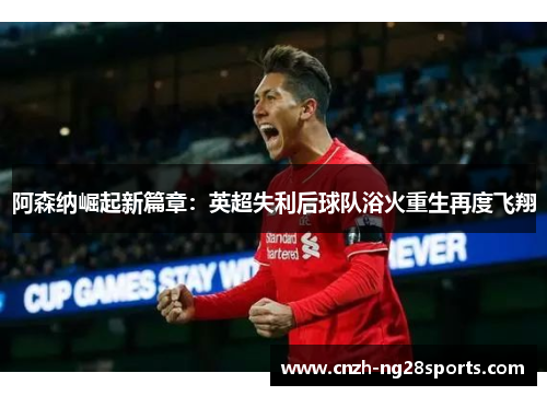 阿森纳崛起新篇章:英超失利后球队浴火重生再度飞翔 阿森纳崛起新篇章:英超失利后球队浴火重生再度飞翔