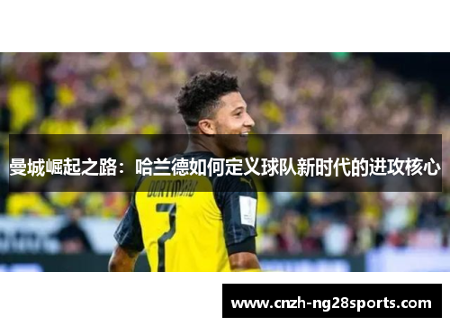 曼城崛起之路:哈兰德如何定义球队新时代的进攻核心 曼城崛起之路:哈兰德如何定义球队新时代的进攻核心